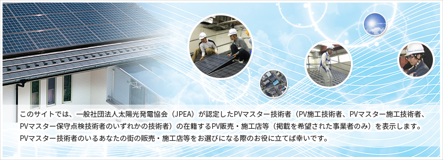 このサイトでは、一般社団法人太陽光発電協会（JPEA ）が認定 いたしま した PV マスター 施工 技術者 PV 施工技術者、PV マスター施工技術者、 PV マスター保守点検技術者のいずれかの技術者） の在籍する PV 販売・施工店等（掲載を希望された事業者のみ）を表示します。 PV マスター 施工技術者のいるあなたの街の販売・施工店等をお選びになる際のお役に立てば幸いです。